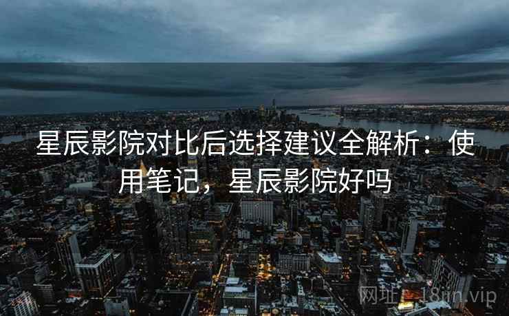 星辰影院对比后选择建议全解析：使用笔记，星辰影院好吗