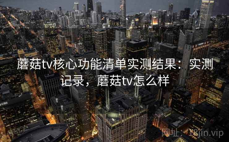 蘑菇tv核心功能清单实测结果：实测记录，蘑菇tv怎么样