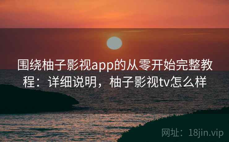 围绕柚子影视app的从零开始完整教程：详细说明，柚子影视tv怎么样