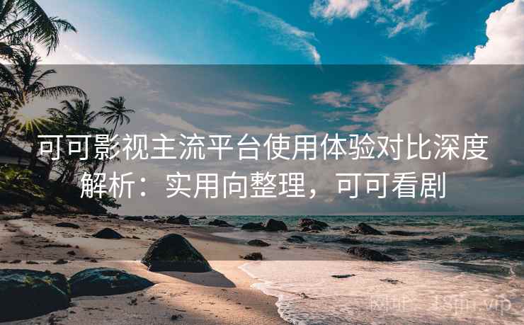 可可影视主流平台使用体验对比深度解析：实用向整理，可可看剧