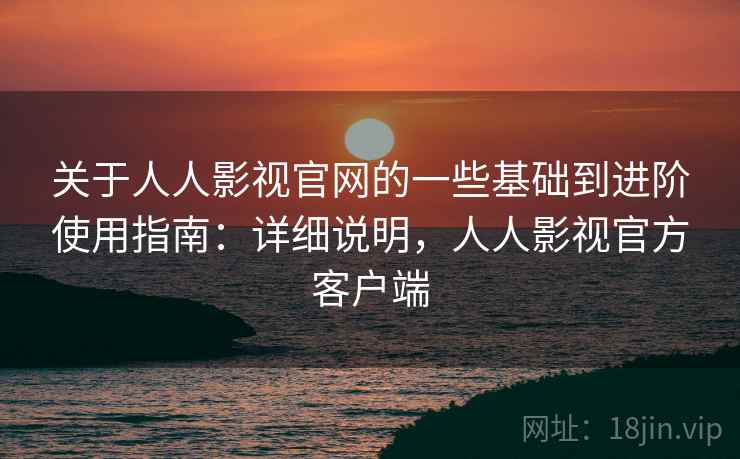 关于人人影视官网的一些基础到进阶使用指南：详细说明，人人影视官方客户端
