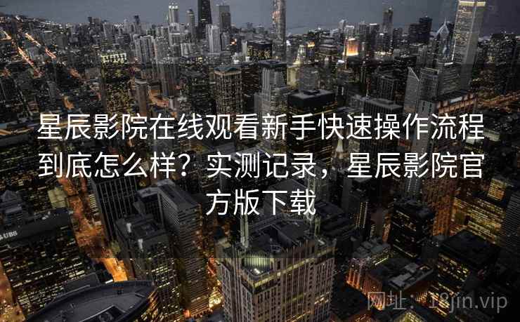 星辰影院在线观看新手快速操作流程到底怎么样？实测记录，星辰影院官方版下载