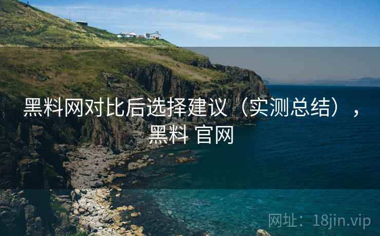 黑料网对比后选择建议（实测总结），黑料 官网