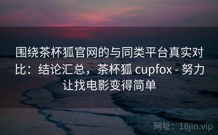 围绕茶杯狐官网的与同类平台真实对比：结论汇总，茶杯狐 cupfox - 努力让找电影变得简单