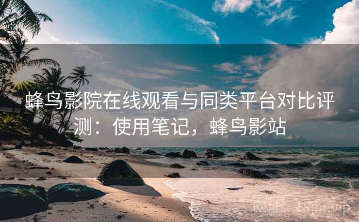 蜂鸟影院在线观看与同类平台对比评测：使用笔记，蜂鸟影站