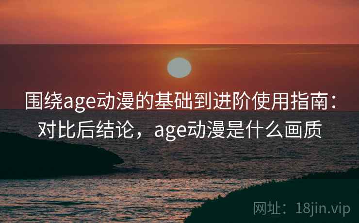 围绕age动漫的基础到进阶使用指南：对比后结论，age动漫是什么画质