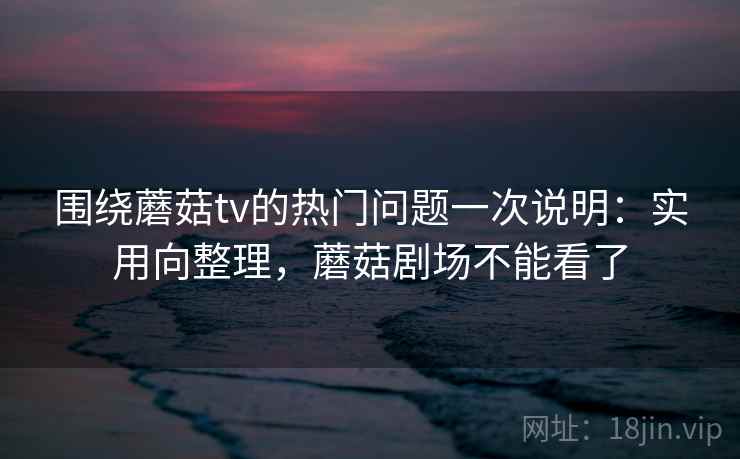 围绕蘑菇tv的热门问题一次说明：实用向整理，蘑菇剧场不能看了