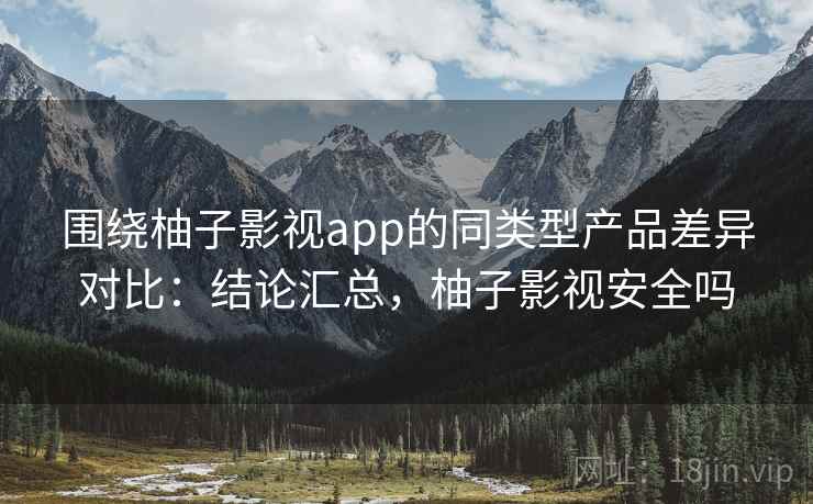 围绕柚子影视app的同类型产品差异对比：结论汇总，柚子影视安全吗