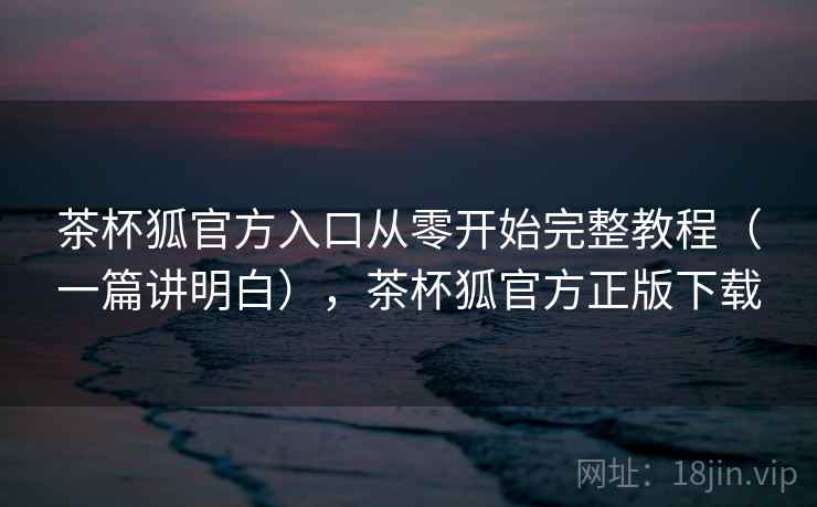 茶杯狐官方入口从零开始完整教程（一篇讲明白），茶杯狐官方正版下载