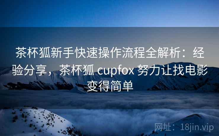 茶杯狐新手快速操作流程全解析：经验分享，茶杯狐 cupfox 努力让找电影变得简单