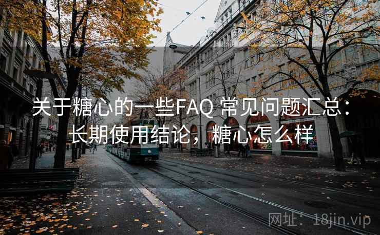 关于糖心的一些FAQ 常见问题汇总：长期使用结论，糖心怎么样