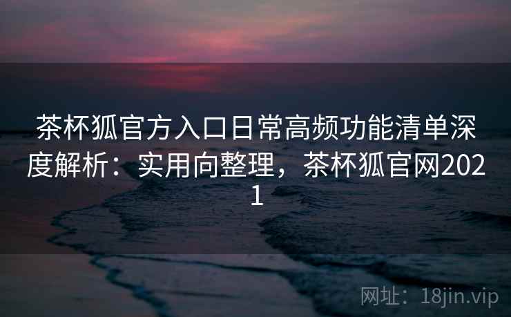 茶杯狐官方入口日常高频功能清单深度解析：实用向整理，茶杯狐官网2021