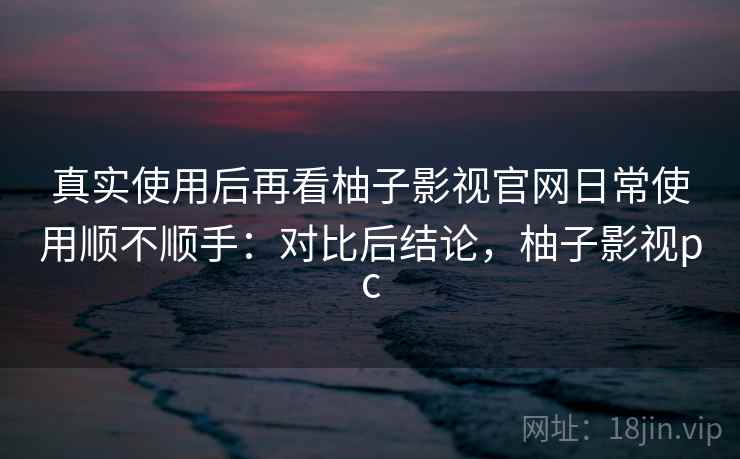 真实使用后再看柚子影视官网日常使用顺不顺手：对比后结论，柚子影视pc