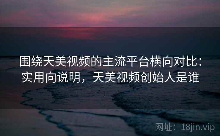 围绕天美视频的主流平台横向对比：实用向说明，天美视频创始人是谁