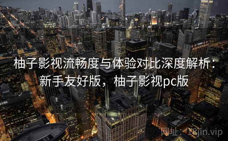 柚子影视流畅度与体验对比深度解析：新手友好版，柚子影视pc版