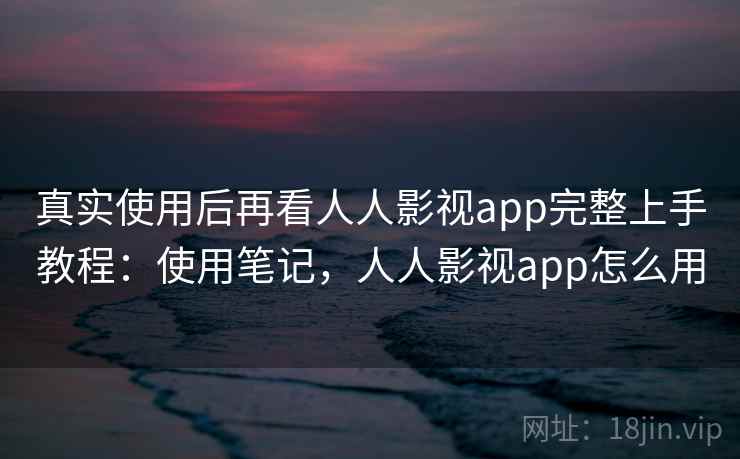 真实使用后再看人人影视app完整上手教程：使用笔记，人人影视app怎么用