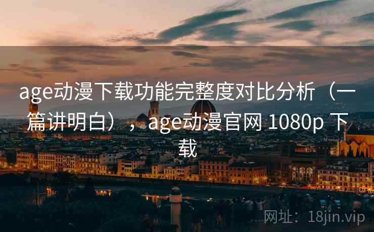 age动漫下载功能完整度对比分析（一篇讲明白），age动漫官网 1080p 下载