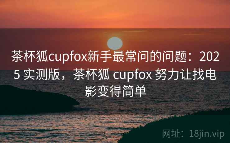 茶杯狐cupfox新手最常问的问题：2025 实测版，茶杯狐 cupfox 努力让找电影变得简单
