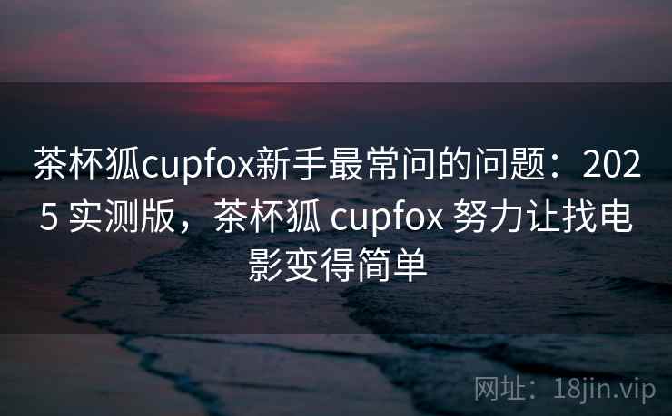 茶杯狐cupfox新手最常问的问题：2025 实测版，茶杯狐 cupfox 努力让找电影变得简单