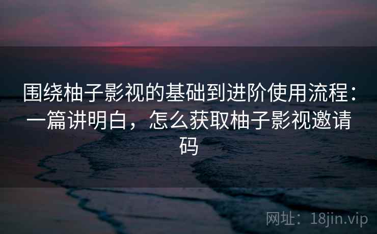 围绕柚子影视的基础到进阶使用流程：一篇讲明白，怎么获取柚子影视邀请码