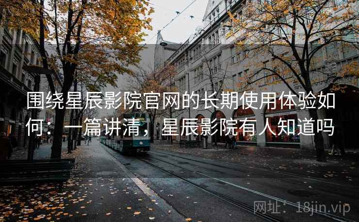 围绕星辰影院官网的长期使用体验如何：一篇讲清，星辰影院有人知道吗