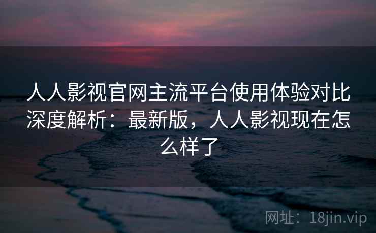 人人影视官网主流平台使用体验对比深度解析：最新版，人人影视现在怎么样了