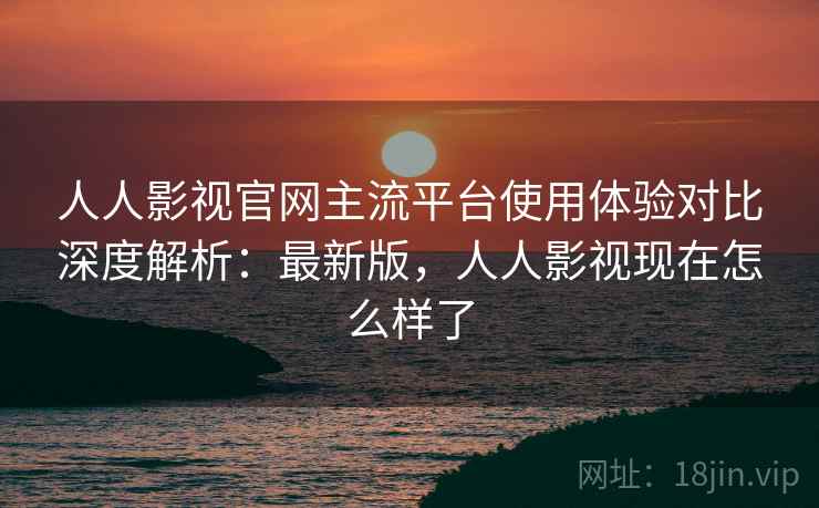 人人影视官网主流平台使用体验对比深度解析：最新版，人人影视现在怎么样了