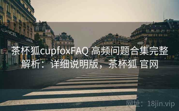 茶杯狐cupfoxFAQ 高频问题合集完整解析：详细说明版，茶杯狐 官网
