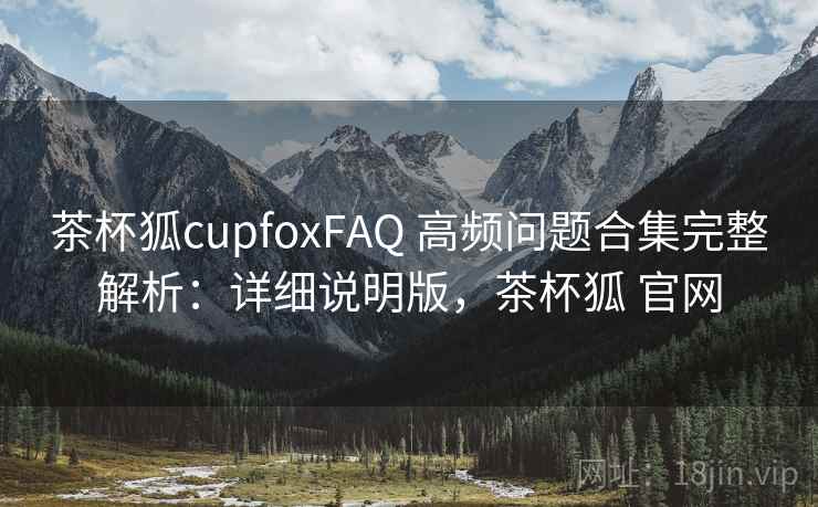 茶杯狐cupfoxFAQ 高频问题合集完整解析：详细说明版，茶杯狐 官网