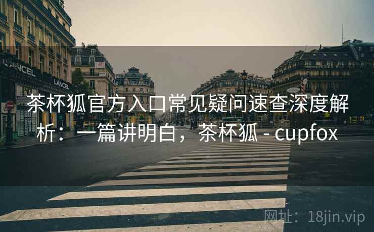 茶杯狐官方入口常见疑问速查深度解析：一篇讲明白，茶杯狐 - cupfox