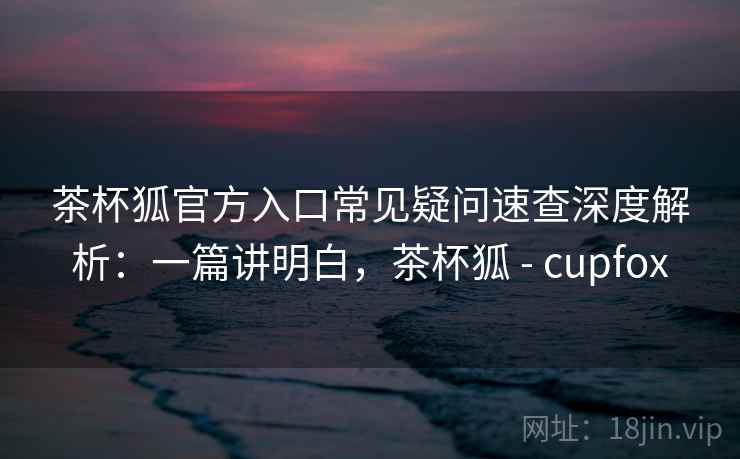 茶杯狐官方入口常见疑问速查深度解析：一篇讲明白，茶杯狐 - cupfox