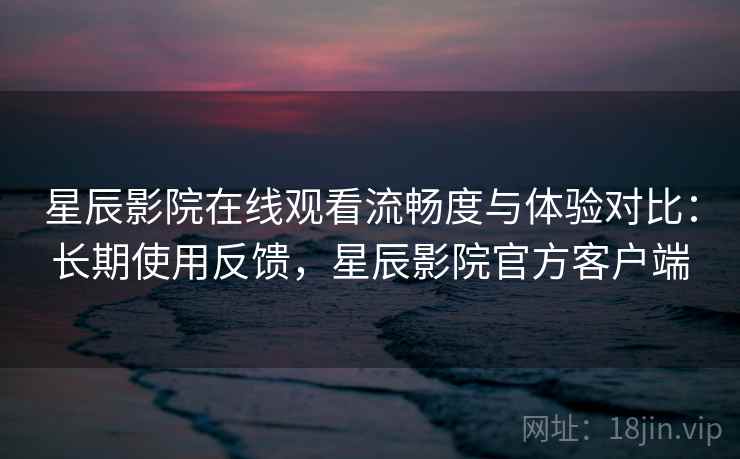 星辰影院在线观看流畅度与体验对比：长期使用反馈，星辰影院官方客户端