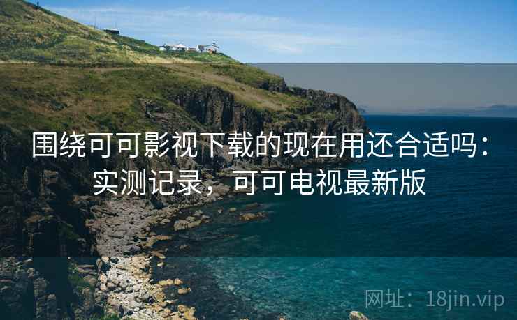 围绕可可影视下载的现在用还合适吗：实测记录，可可电视最新版
