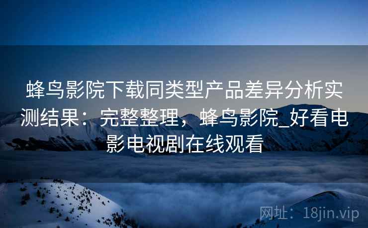 蜂鸟影院下载同类型产品差异分析实测结果：完整整理，蜂鸟影院_好看电影电视剧在线观看