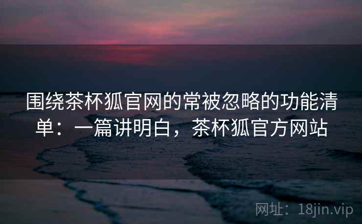 围绕茶杯狐官网的常被忽略的功能清单：一篇讲明白，茶杯狐官方网站