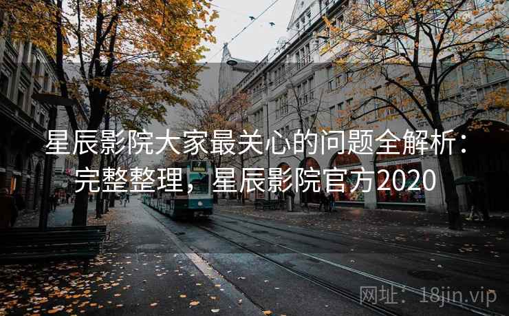 星辰影院大家最关心的问题全解析：完整整理，星辰影院官方2020