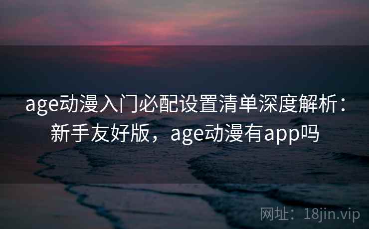 age动漫入门必配设置清单深度解析：新手友好版，age动漫有app吗