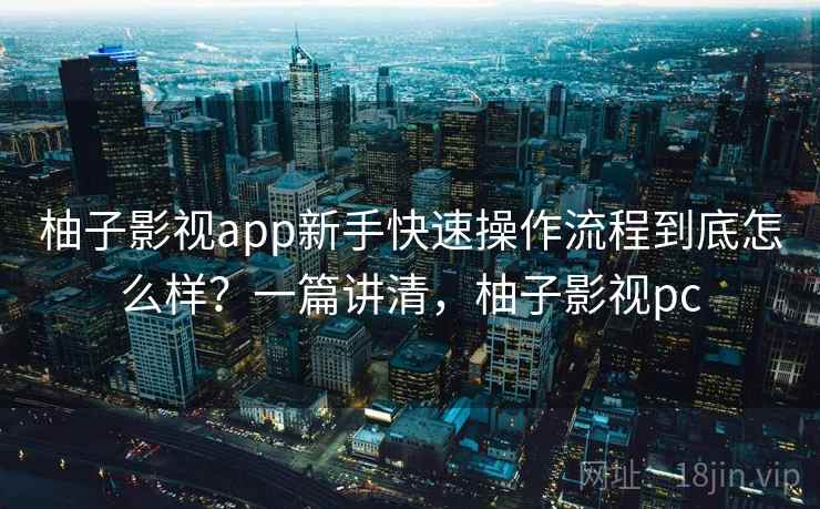柚子影视app新手快速操作流程到底怎么样？一篇讲清，柚子影视pc