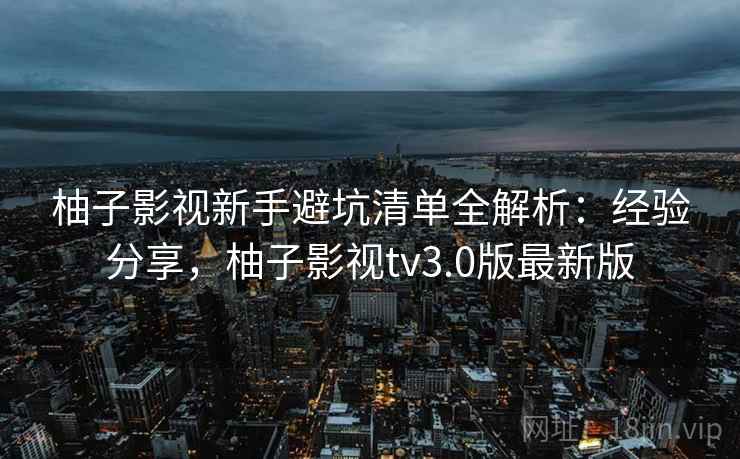柚子影视新手避坑清单全解析：经验分享，柚子影视tv3.0版最新版