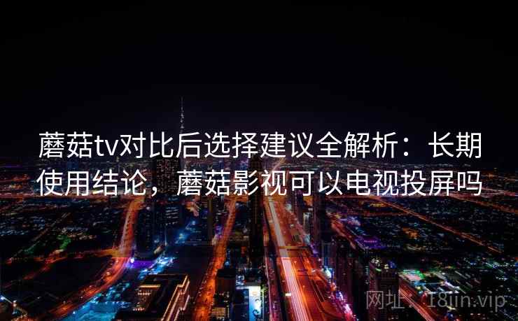 蘑菇tv对比后选择建议全解析：长期使用结论，蘑菇影视可以电视投屏吗
