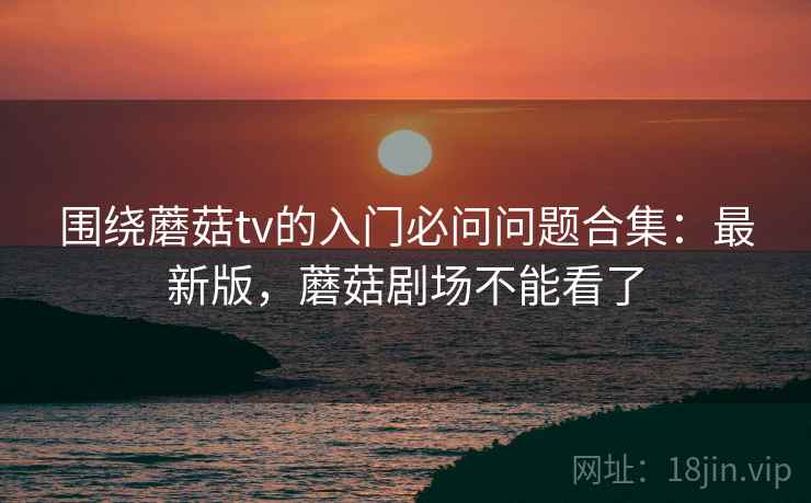 围绕蘑菇tv的入门必问问题合集：最新版，蘑菇剧场不能看了