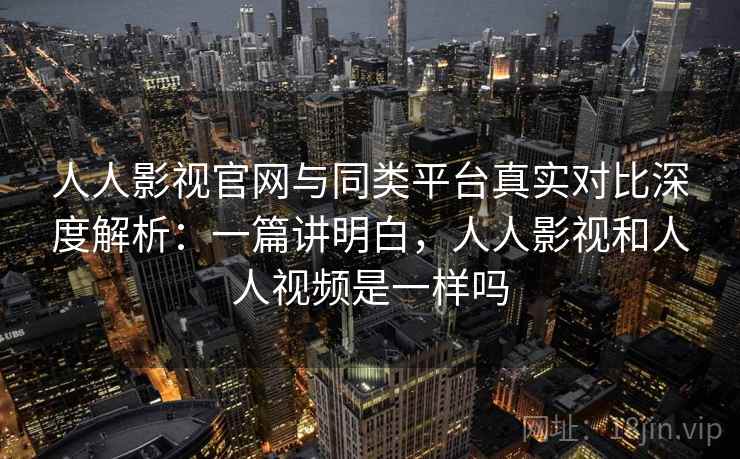 人人影视官网与同类平台真实对比深度解析：一篇讲明白，人人影视和人人视频是一样吗
