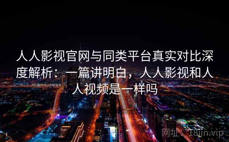 人人影视官网与同类平台真实对比深度解析：一篇讲明白，人人影视和人人视频是一样吗