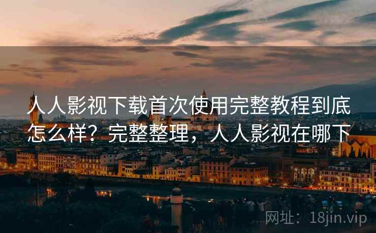 人人影视下载首次使用完整教程到底怎么样？完整整理，人人影视在哪下