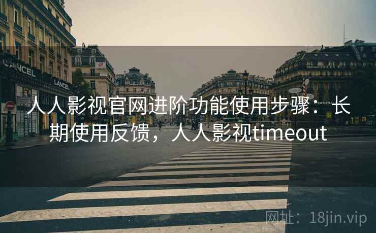 人人影视官网进阶功能使用步骤：长期使用反馈，人人影视timeout