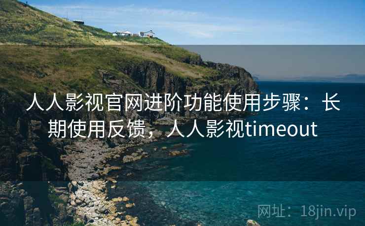 人人影视官网进阶功能使用步骤：长期使用反馈，人人影视timeout
