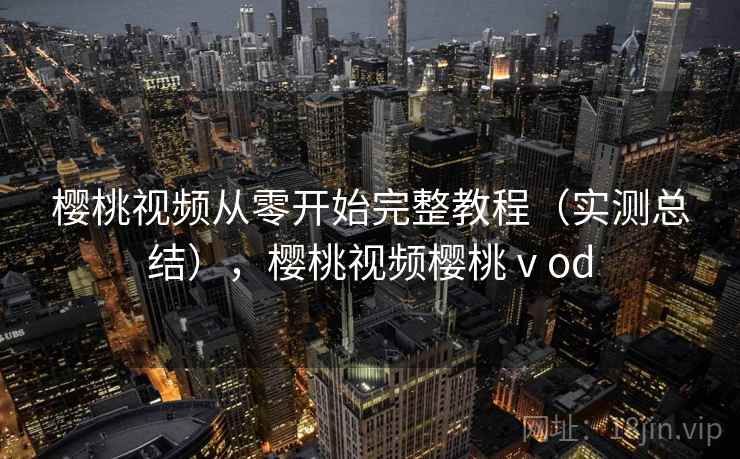 樱桃视频从零开始完整教程（实测总结），樱桃视频樱桃ⅴod