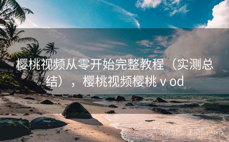 樱桃视频从零开始完整教程（实测总结），樱桃视频樱桃ⅴod