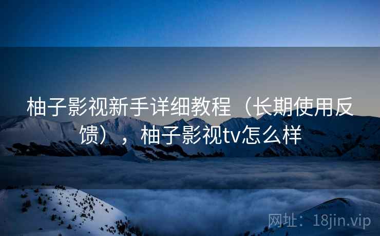 柚子影视新手详细教程（长期使用反馈），柚子影视tv怎么样