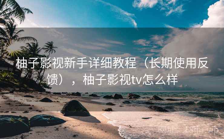 柚子影视新手详细教程（长期使用反馈），柚子影视tv怎么样